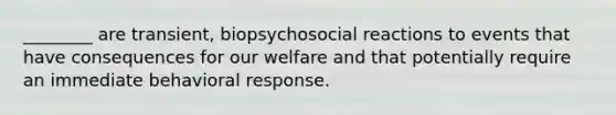 ________ are transient, biopsychosocial reactions to events that have consequences for our welfare and that potentially require an immediate behavioral response.