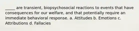 _____ are transient, biopsychosocial reactions to events that have consequences for our welfare, and that potentially require an immediate behavioral response. a. Attitudes b. Emotions c. Attributions d. Fallacies