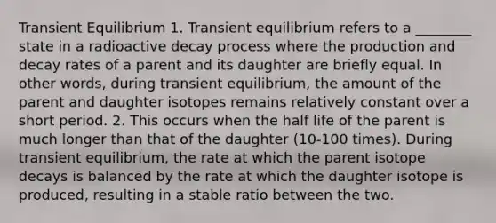 Transient Equilibrium 1. Transient equilibrium refers to a ________ state in a radioactive decay process where the production and decay rates of a parent and its daughter are briefly equal. In other words, during transient equilibrium, the amount of the parent and daughter isotopes remains relatively constant over a short period. 2. This occurs when the half life of the parent is much longer than that of the daughter (10-100 times). During transient equilibrium, the rate at which the parent isotope decays is balanced by the rate at which the daughter isotope is produced, resulting in a stable ratio between the two.