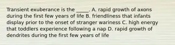 Transient exuberance is the _____. A. rapid growth of axons during the first few years of life B. friendliness that infants display prior to the onset of stranger wariness C. high energy that toddlers experience following a nap D. rapid growth of dendrites during the first few years of life