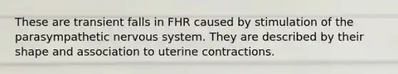 These are transient falls in FHR caused by stimulation of the parasympathetic nervous system. They are described by their shape and association to uterine contractions.