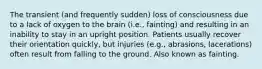 The transient (and frequently sudden) loss of consciousness due to a lack of oxygen to the brain (i.e., fainting) and resulting in an inability to stay in an upright position. Patients usually recover their orientation quickly, but injuries (e.g., abrasions, lacerations) often result from falling to the ground. Also known as fainting.