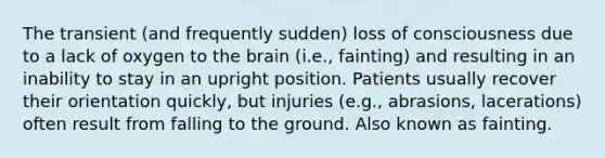 The transient (and frequently sudden) loss of consciousness due to a lack of oxygen to the brain (i.e., fainting) and resulting in an inability to stay in an upright position. Patients usually recover their orientation quickly, but injuries (e.g., abrasions, lacerations) often result from falling to the ground. Also known as fainting.