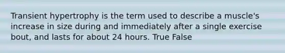 Transient hypertrophy is the term used to describe a muscle's increase in size during and immediately after a single exercise bout, and lasts for about 24 hours. True False