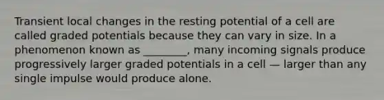 Transient local changes in the resting potential of a cell are called graded potentials because they can vary in size. In a phenomenon known as ________, many incoming signals produce progressively larger graded potentials in a cell — larger than any single impulse would produce alone.