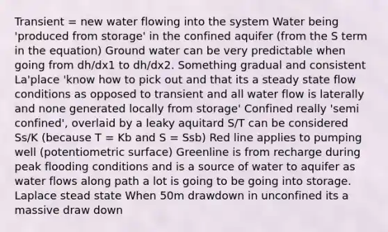 Transient = new water flowing into the system Water being 'produced from storage' in the confined aquifer (from the S term in the equation) Ground water can be very predictable when going from dh/dx1 to dh/dx2. Something gradual and consistent La'place 'know how to pick out and that its a steady state flow conditions as opposed to transient and all water flow is laterally and none generated locally from storage' Confined really 'semi confined', overlaid by a leaky aquitard S/T can be considered Ss/K (because T = Kb and S = Ssb) Red line applies to pumping well (potentiometric surface) Greenline is from recharge during peak flooding conditions and is a source of water to aquifer as water flows along path a lot is going to be going into storage. Laplace stead state When 50m drawdown in unconfined its a massive draw down