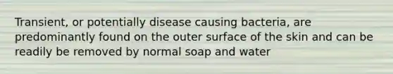 Transient, or potentially disease causing bacteria, are predominantly found on the outer surface of the skin and can be readily be removed by normal soap and water