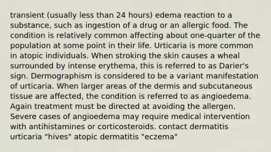 transient (usually less than 24 hours) edema reaction to a substance, such as ingestion of a drug or an allergic food. The condition is relatively common affecting about one-quarter of the population at some point in their life. Urticaria is more common in atopic individuals. When stroking the skin causes a wheal surrounded by intense erythema, this is referred to as Darier's sign. Dermographism is considered to be a variant manifestation of urticaria. When larger areas of the dermis and subcutaneous tissue are affected, the condition is referred to as angioedema. Again treatment must be directed at avoiding the allergen. Severe cases of angioedema may require medical intervention with antihistamines or corticosteroids. contact dermatitis urticaria "hives" atopic dermatitis "eczema"