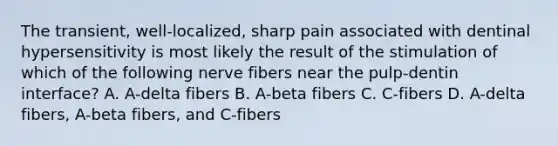 The transient, well-localized, sharp pain associated with dentinal hypersensitivity is most likely the result of the stimulation of which of the following nerve fibers near the pulp-dentin interface? A. A-delta fibers B. A-beta fibers C. C-fibers D. A-delta fibers, A-beta fibers, and C-fibers