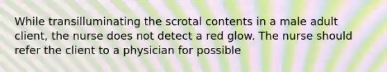 While transilluminating the scrotal contents in a male adult client, the nurse does not detect a red glow. The nurse should refer the client to a physician for possible