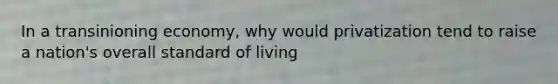 In a transinioning economy, why would privatization tend to raise a nation's overall standard of living