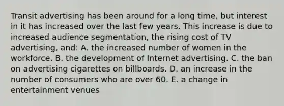 Transit advertising has been around for a long time, but interest in it has increased over the last few years. This increase is due to increased audience segmentation, the rising cost of TV advertising, and: A. the increased number of women in the workforce. B. the development of Internet advertising. C. the ban on advertising cigarettes on billboards. D. an increase in the number of consumers who are over 60. E. a change in entertainment venues