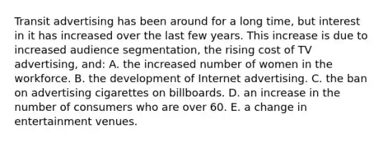 Transit advertising has been around for a long time, but interest in it has increased over the last few years. This increase is due to increased audience segmentation, the rising cost of TV advertising, and: A. the increased number of women in the workforce. B. the development of Internet advertising. C. the ban on advertising cigarettes on billboards. D. an increase in the number of consumers who are over 60. E. a change in entertainment venues.