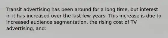 Transit advertising has been around for a long time, but interest in it has increased over the last few years. This increase is due to increased audience segmentation, the rising cost of TV advertising, and: