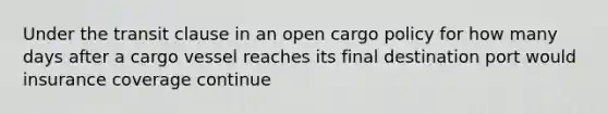 Under the transit clause in an open cargo policy for how many days after a cargo vessel reaches its final destination port would insurance coverage continue