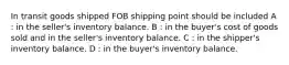 In transit goods shipped FOB shipping point should be included A : in the seller's inventory balance. B : in the buyer's cost of goods sold and in the seller's inventory balance. C : in the shipper's inventory balance. D : in the buyer's inventory balance.