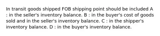 In transit goods shipped FOB shipping point should be included A : in the seller's inventory balance. B : in the buyer's cost of goods sold and in the seller's inventory balance. C : in the shipper's inventory balance. D : in the buyer's inventory balance.