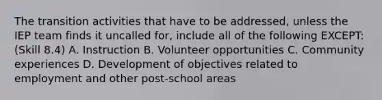 The transition activities that have to be addressed, unless the IEP team finds it uncalled for, include all of the following EXCEPT: (Skill 8.4) A. Instruction B. Volunteer opportunities C. Community experiences D. Development of objectives related to employment and other post-school areas