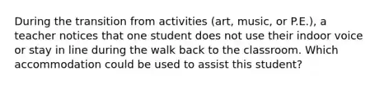 During the transition from activities (art, music, or P.E.), a teacher notices that one student does not use their indoor voice or stay in line during the walk back to the classroom. Which accommodation could be used to assist this student?