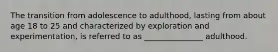 The transition from adolescence to adulthood, lasting from about age 18 to 25 and characterized by exploration and experimentation, is referred to as _______________ adulthood.