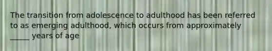 The transition from adolescence to adulthood has been referred to as emerging adulthood, which occurs from approximately _____ years of age