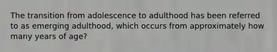 The transition from adolescence to adulthood has been referred to as emerging adulthood, which occurs from approximately how many years of age?