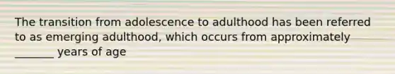 The transition from adolescence to adulthood has been referred to as emerging adulthood, which occurs from approximately _______ years of age