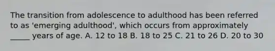 The transition from adolescence to adulthood has been referred to as 'emerging adulthood', which occurs from approximately _____ years of age. A. 12 to 18 B. 18 to 25 C. 21 to 26 D. 20 to 30