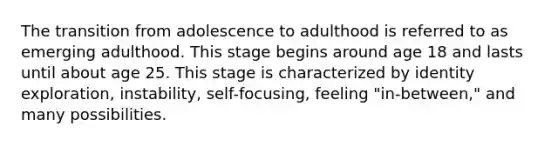 The transition from adolescence to adulthood is referred to as emerging adulthood. This stage begins around age 18 and lasts until about age 25. This stage is characterized by identity exploration, instability, self-focusing, feeling "in-between," and many possibilities.