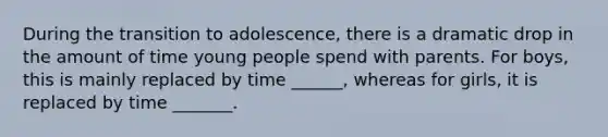 During the transition to adolescence, there is a dramatic drop in the amount of time young people spend with parents. For boys, this is mainly replaced by time ______, whereas for girls, it is replaced by time _______.