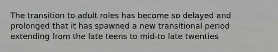 The transition to adult roles has become so delayed and prolonged that it has spawned a new transitional period extending from the late teens to mid-to late twenties