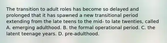 The transition to adult roles has become so delayed and prolonged that it has spawned a new transitional period extending from the late teens to the mid- to late twenties, called A. emerging adulthood. B. the formal operational period. C. the latent teenage years. D. pre-adulthood.