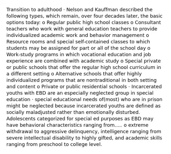 Transition to adulthood · Nelson and Kauffman described the following types, which remain, over four decades later, the basic options today: o Regular public high school classes o Consultant teachers who work with general education teachers to provide individualized academic work and behavior management o Resource rooms and special self-contained classes to which students may be assigned for part or all of the school day o Work-study programs in which vocational education and job experience are combined with academic study o Special private or public schools that offer the regular high school curriculum in a different setting o Alternative schools that offer highly individualized programs that are nontraditional in both setting and content o Private or public residential schools · Incarcerated youths with EBD are an especially neglected group in special education · special educational needs of(most) who are in prison might be neglected because incarcerated youths are defined as socially maladjusted rather than emotionally disturbed. Adolescents categorized for special ed purposes as EBD may have behavioral characteristics ranging from..... o extreme withdrawal to aggressive delinquency, intelligence ranging from severe intellectual disability to highly gifted, and academic skills ranging from preschool to college level.