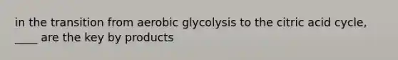 in the transition from aerobic glycolysis to the citric acid cycle, ____ are the key by products