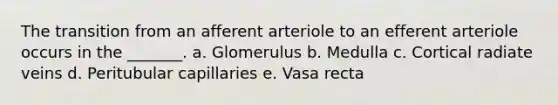 The transition from an afferent arteriole to an efferent arteriole occurs in the _______. a. Glomerulus b. Medulla c. Cortical radiate veins d. Peritubular capillaries e. Vasa recta