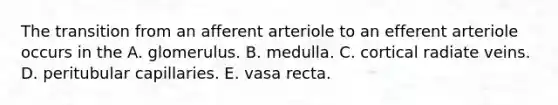 The transition from an afferent arteriole to an efferent arteriole occurs in the A. glomerulus. B. medulla. C. cortical radiate veins. D. peritubular capillaries. E. vasa recta.