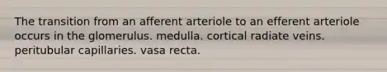 The transition from an afferent arteriole to an efferent arteriole occurs in the glomerulus. medulla. cortical radiate veins. peritubular capillaries. vasa recta.