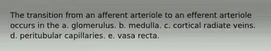 The transition from an afferent arteriole to an efferent arteriole occurs in the a. glomerulus. b. medulla. c. cortical radiate veins. d. peritubular capillaries. e. vasa recta.