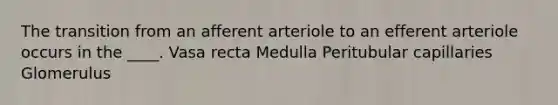 The transition from an afferent arteriole to an efferent arteriole occurs in the ____. Vasa recta Medulla Peritubular capillaries Glomerulus