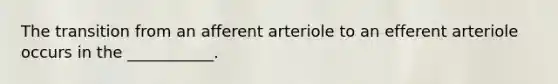 The transition from an afferent arteriole to an efferent arteriole occurs in the ___________.