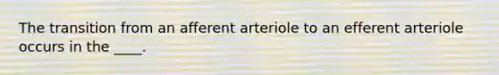 The transition from an afferent arteriole to an efferent arteriole occurs in the ____.