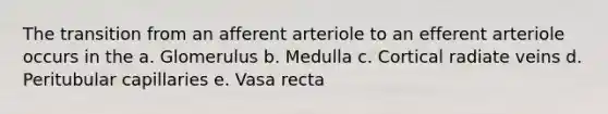 The transition from an afferent arteriole to an efferent arteriole occurs in the a. Glomerulus b. Medulla c. Cortical radiate veins d. Peritubular capillaries e. Vasa recta