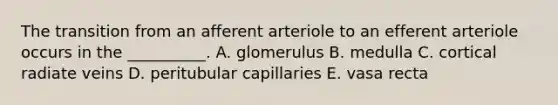 The transition from an afferent arteriole to an efferent arteriole occurs in the __________. A. glomerulus B. medulla C. cortical radiate veins D. peritubular capillaries E. vasa recta