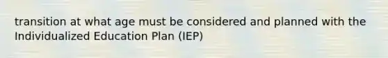 transition at what age must be considered and planned with the Individualized Education Plan (IEP)