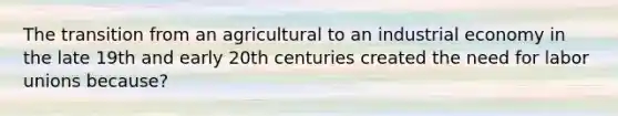 The transition from an agricultural to an industrial economy in the late 19th and early 20th centuries created the need for labor unions because?