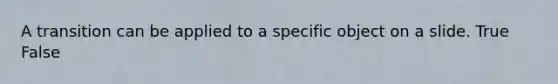 A transition can be applied to a specific object on a slide. True False