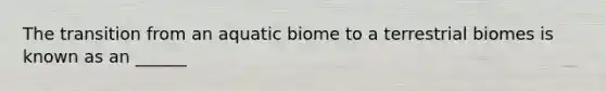 The transition from an aquatic biome to a terrestrial biomes is known as an ______