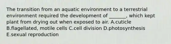 The transition from an aquatic environment to a terrestrial environment required the development of _______, which kept plant from drying out when exposed to air. A.cuticle B.flagellated, motile cells C.<a href='https://www.questionai.com/knowledge/kjHVAH8Me4-cell-division' class='anchor-knowledge'>cell division</a> D.photosynthesis E.sexual reproduction