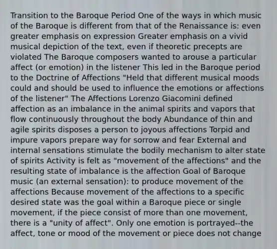 Transition to the Baroque Period One of the ways in which music of the Baroque is different from that of the Renaissance is: even greater emphasis on expression Greater emphasis on a vivid musical depiction of the text, even if theoretic precepts are violated The Baroque composers wanted to arouse a particular affect (or emotion) in the listener This led in the Baroque period to the Doctrine of Affections "Held that different musical moods could and should be used to influence the emotions or affections of the listener" The Affections Lorenzo Giacomini defined affection as an imbalance in the animal spirits and vapors that flow continuously throughout the body Abundance of thin and agile spirits disposes a person to joyous affections Torpid and impure vapors prepare way for sorrow and fear External and internal sensations stimulate the bodily mechanism to alter state of spirits Activity is felt as "movement of the affections" and the resulting state of imbalance is the affection Goal of Baroque music (an external sensation): to produce movement of the affections Because movement of the affections to a specific desired state was the goal within a Baroque piece or single movement, if the piece consist of more than one movement, there is a "unity of affect". Only one emotion is portrayed--the affect, tone or mood of the movement or piece does not change