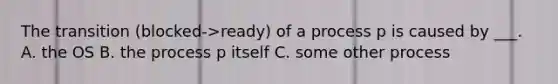 The transition (blocked->ready) of a process p is caused by ___. A. the OS B. the process p itself C. some other process